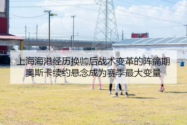 上海海港经历换帅后战术变革的阵痛期 奥斯卡续约悬念成为赛季最大变量